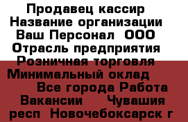 Продавец-кассир › Название организации ­ Ваш Персонал, ООО › Отрасль предприятия ­ Розничная торговля › Минимальный оклад ­ 15 000 - Все города Работа » Вакансии   . Чувашия респ.,Новочебоксарск г.